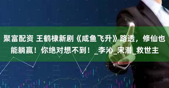 聚富配资 王鹤棣新剧《咸鱼飞升》路透，修仙也能躺赢！你绝对想不到！_李沁_宋潜_救世主
