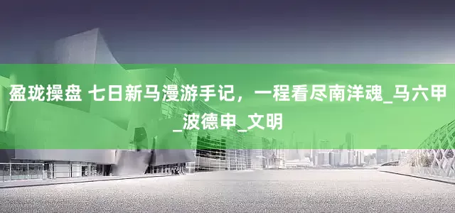 盈珑操盘 七日新马漫游手记，一程看尽南洋魂_马六甲_波德申_文明