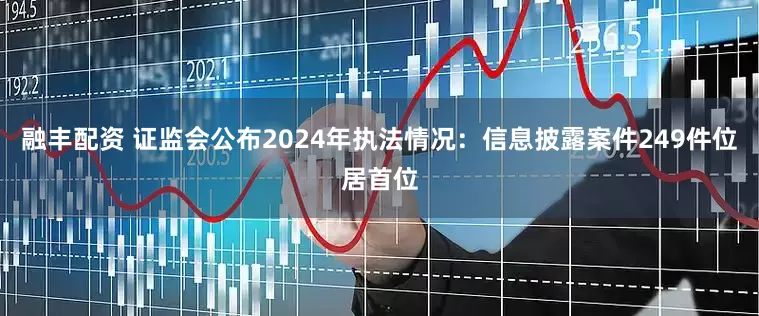 融丰配资 证监会公布2024年执法情况：信息披露案件249件位居首位