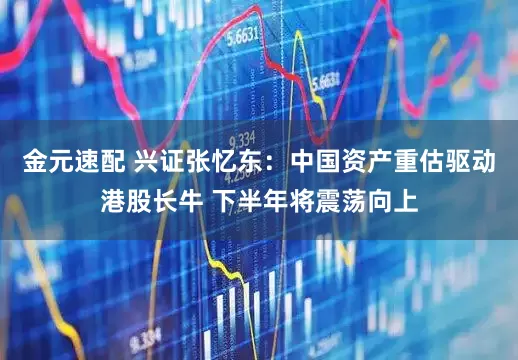 金元速配 兴证张忆东：中国资产重估驱动港股长牛 下半年将震荡向上