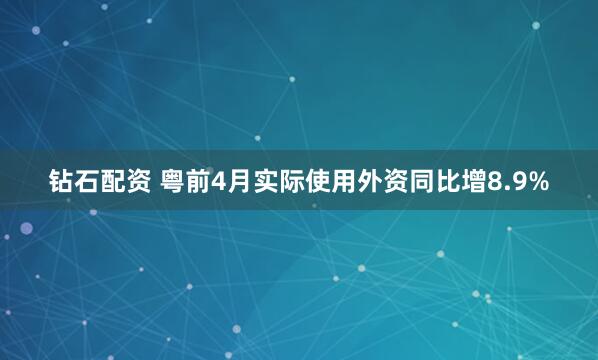 钻石配资 粤前4月实际使用外资同比增8.9%
