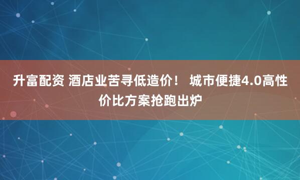 升富配资 酒店业苦寻低造价！ 城市便捷4.0高性价比方案抢跑出炉