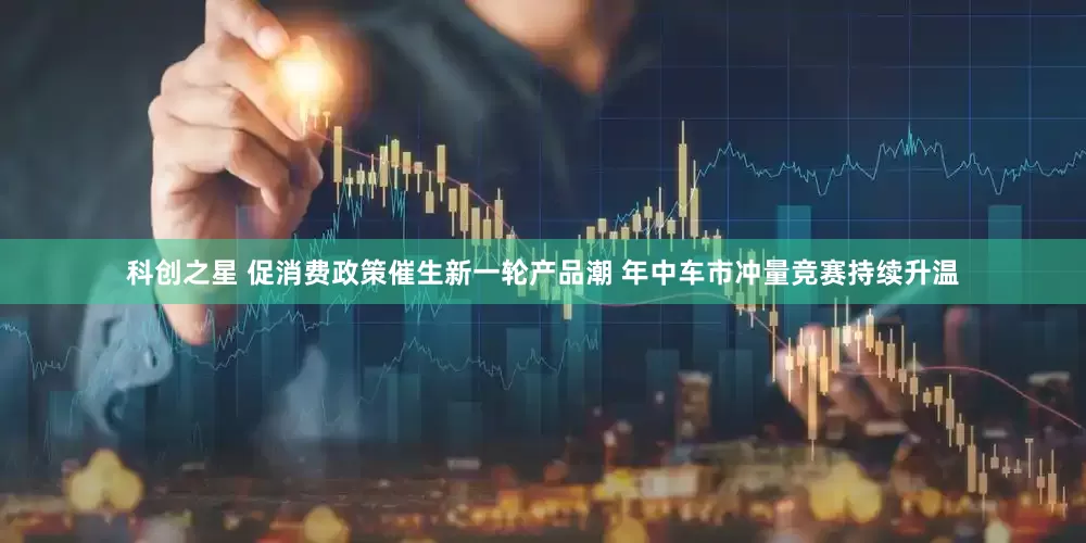 科创之星 促消费政策催生新一轮产品潮 年中车市冲量竞赛持续升温