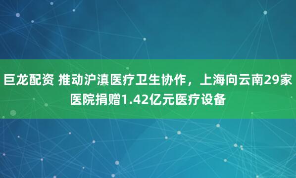 巨龙配资 推动沪滇医疗卫生协作，上海向云南29家医院捐赠1.42亿元医疗设备