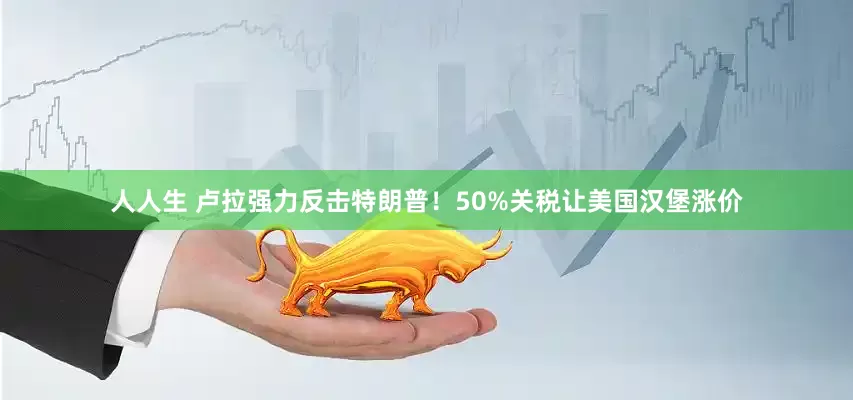 人人生 卢拉强力反击特朗普！50%关税让美国汉堡涨价