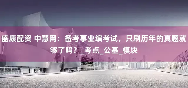 盛康配资 中慧网：备考事业编考试，只刷历年的真题就够了吗？_考点_公基_模块