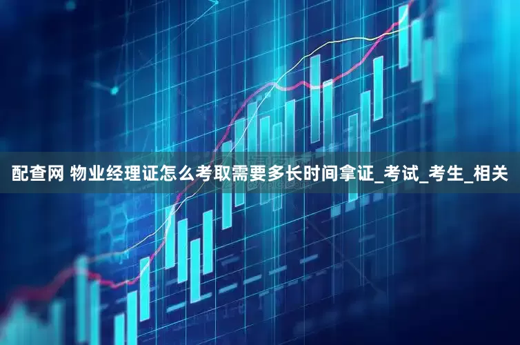 配查网 物业经理证怎么考取需要多长时间拿证_考试_考生_相关