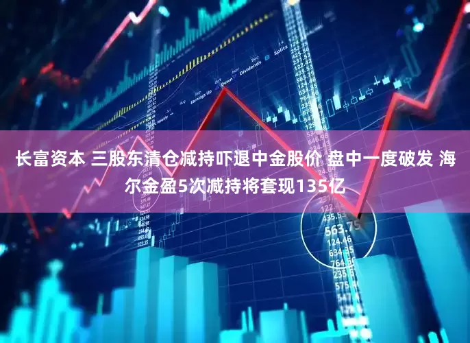 长富资本 三股东清仓减持吓退中金股价 盘中一度破发 海尔金盈5次减持将套现135亿