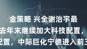 金策略 兴全谢治宇最新季报：去年末继续加大科技配置，中际巨化宁德进入前三大重仓