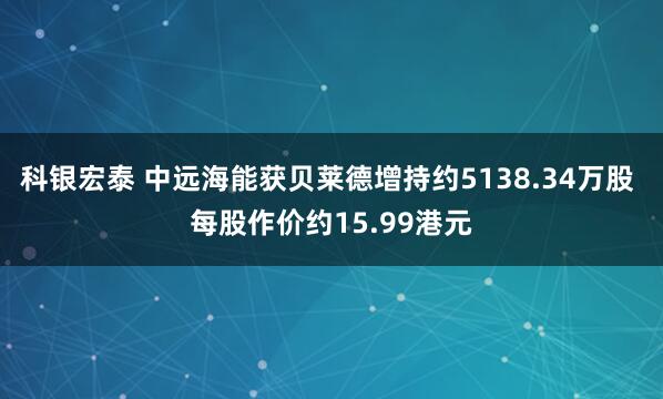 科银宏泰 中远海能获贝莱德增持约5138.34万股 每股作价约15.99港元